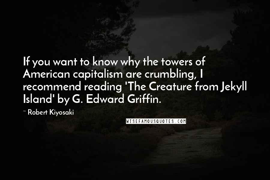 Robert Kiyosaki Quotes: If you want to know why the towers of American capitalism are crumbling, I recommend reading 'The Creature from Jekyll Island' by G. Edward Griffin.