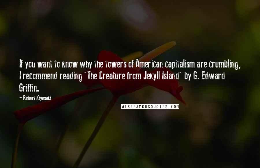 Robert Kiyosaki Quotes: If you want to know why the towers of American capitalism are crumbling, I recommend reading 'The Creature from Jekyll Island' by G. Edward Griffin.