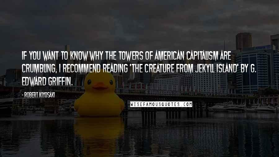 Robert Kiyosaki Quotes: If you want to know why the towers of American capitalism are crumbling, I recommend reading 'The Creature from Jekyll Island' by G. Edward Griffin.