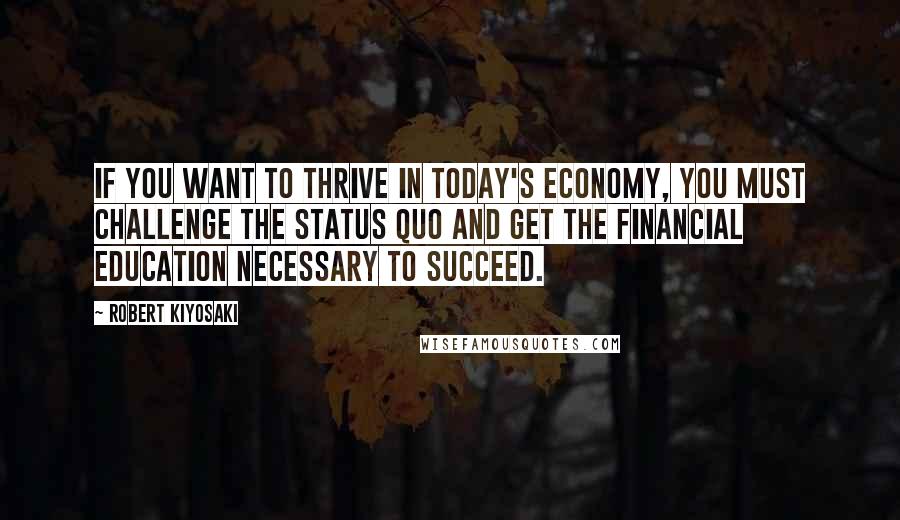 Robert Kiyosaki Quotes: If you want to thrive in today's economy, you must challenge the status quo and get the financial education necessary to succeed.