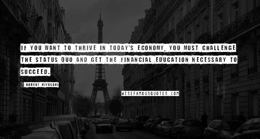 Robert Kiyosaki Quotes: If you want to thrive in today's economy, you must challenge the status quo and get the financial education necessary to succeed.