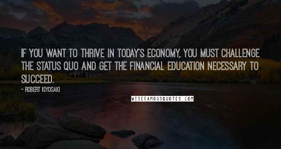 Robert Kiyosaki Quotes: If you want to thrive in today's economy, you must challenge the status quo and get the financial education necessary to succeed.