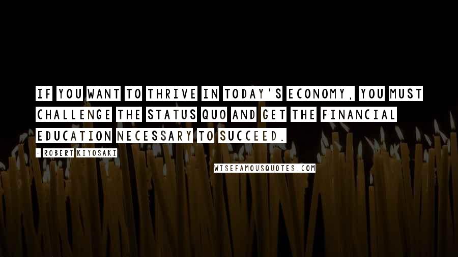 Robert Kiyosaki Quotes: If you want to thrive in today's economy, you must challenge the status quo and get the financial education necessary to succeed.