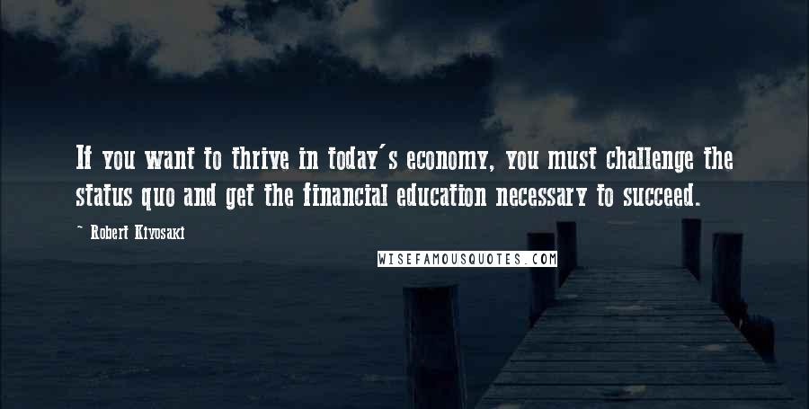 Robert Kiyosaki Quotes: If you want to thrive in today's economy, you must challenge the status quo and get the financial education necessary to succeed.