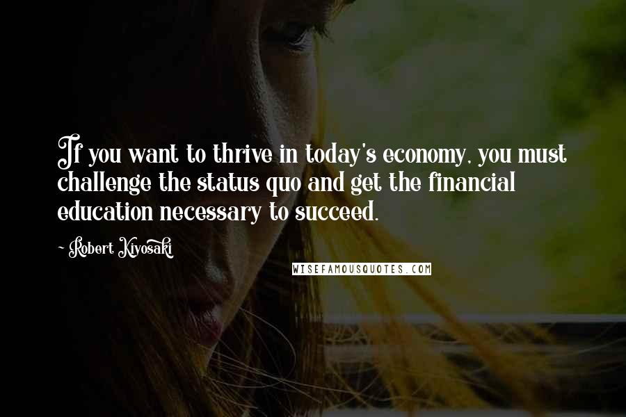 Robert Kiyosaki Quotes: If you want to thrive in today's economy, you must challenge the status quo and get the financial education necessary to succeed.