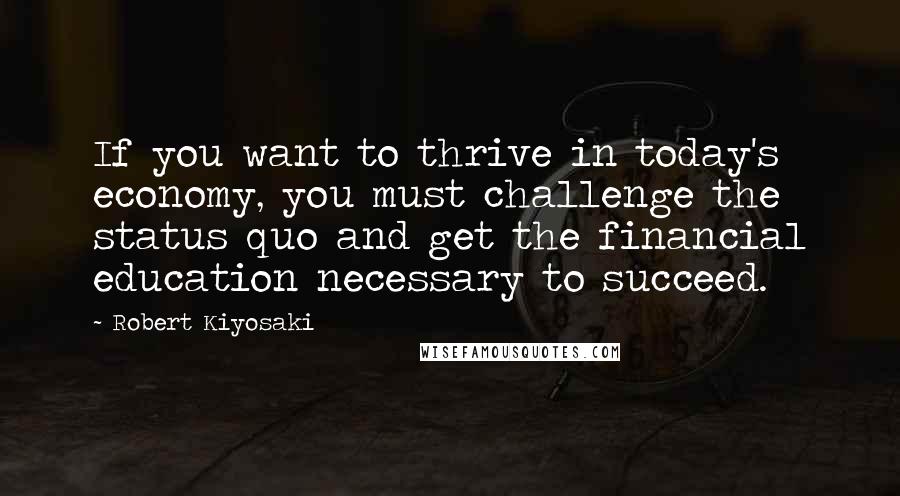 Robert Kiyosaki Quotes: If you want to thrive in today's economy, you must challenge the status quo and get the financial education necessary to succeed.