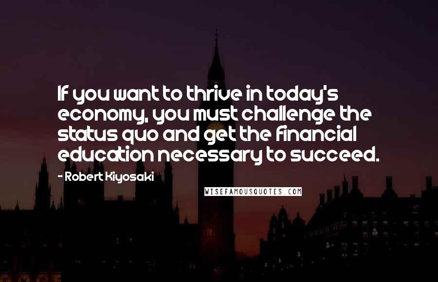 Robert Kiyosaki Quotes: If you want to thrive in today's economy, you must challenge the status quo and get the financial education necessary to succeed.
