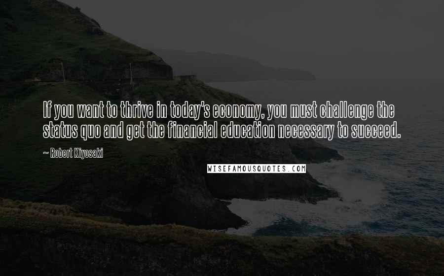 Robert Kiyosaki Quotes: If you want to thrive in today's economy, you must challenge the status quo and get the financial education necessary to succeed.