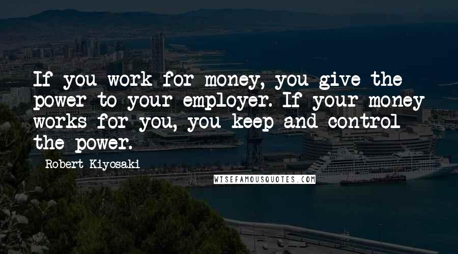 Robert Kiyosaki Quotes: If you work for money, you give the power to your employer. If your money works for you, you keep and control the power.