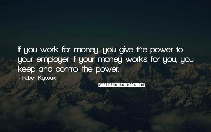 Robert Kiyosaki Quotes: If you work for money, you give the power to your employer. If your money works for you, you keep and control the power.