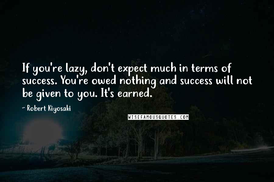 Robert Kiyosaki Quotes: If you're lazy, don't expect much in terms of success. You're owed nothing and success will not be given to you. It's earned.