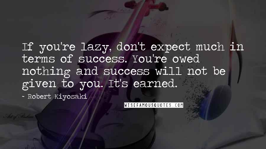 Robert Kiyosaki Quotes: If you're lazy, don't expect much in terms of success. You're owed nothing and success will not be given to you. It's earned.