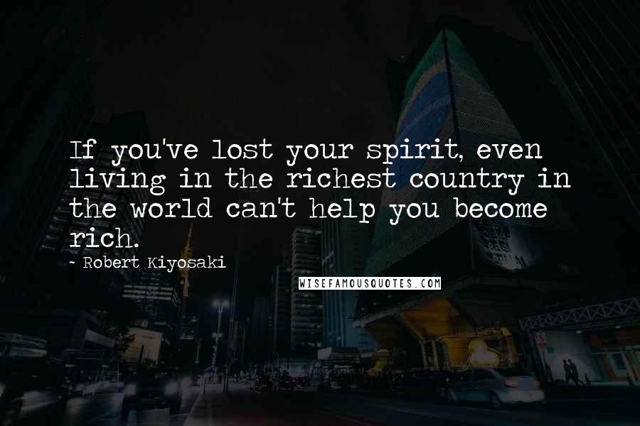 Robert Kiyosaki Quotes: If you've lost your spirit, even living in the richest country in the world can't help you become rich.