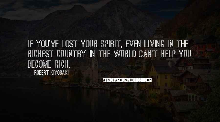 Robert Kiyosaki Quotes: If you've lost your spirit, even living in the richest country in the world can't help you become rich.