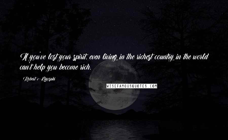Robert Kiyosaki Quotes: If you've lost your spirit, even living in the richest country in the world can't help you become rich.