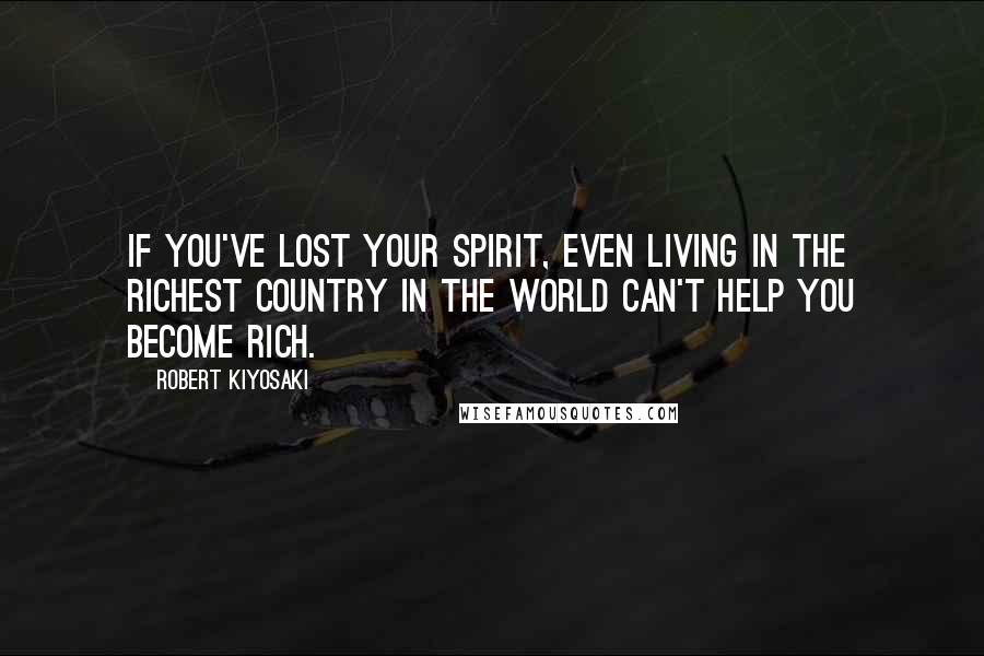 Robert Kiyosaki Quotes: If you've lost your spirit, even living in the richest country in the world can't help you become rich.