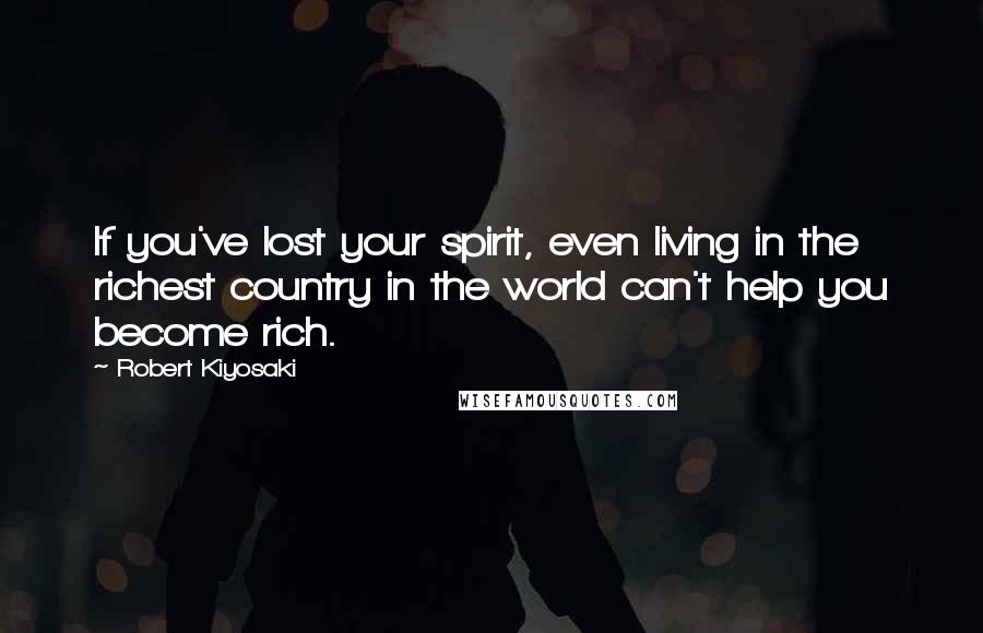 Robert Kiyosaki Quotes: If you've lost your spirit, even living in the richest country in the world can't help you become rich.