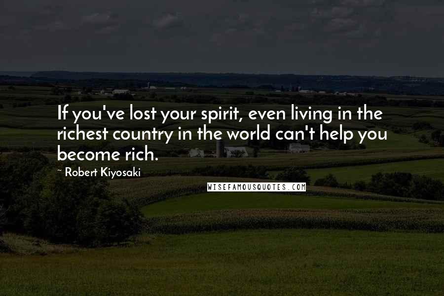 Robert Kiyosaki Quotes: If you've lost your spirit, even living in the richest country in the world can't help you become rich.