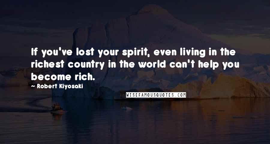 Robert Kiyosaki Quotes: If you've lost your spirit, even living in the richest country in the world can't help you become rich.