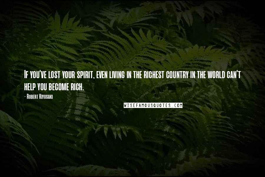 Robert Kiyosaki Quotes: If you've lost your spirit, even living in the richest country in the world can't help you become rich.