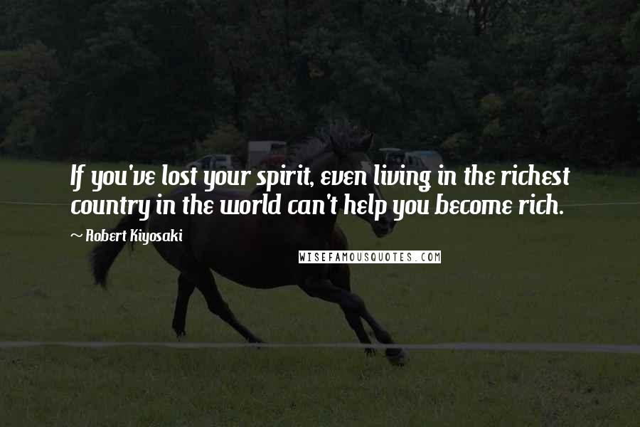 Robert Kiyosaki Quotes: If you've lost your spirit, even living in the richest country in the world can't help you become rich.