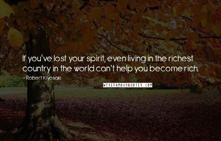 Robert Kiyosaki Quotes: If you've lost your spirit, even living in the richest country in the world can't help you become rich.