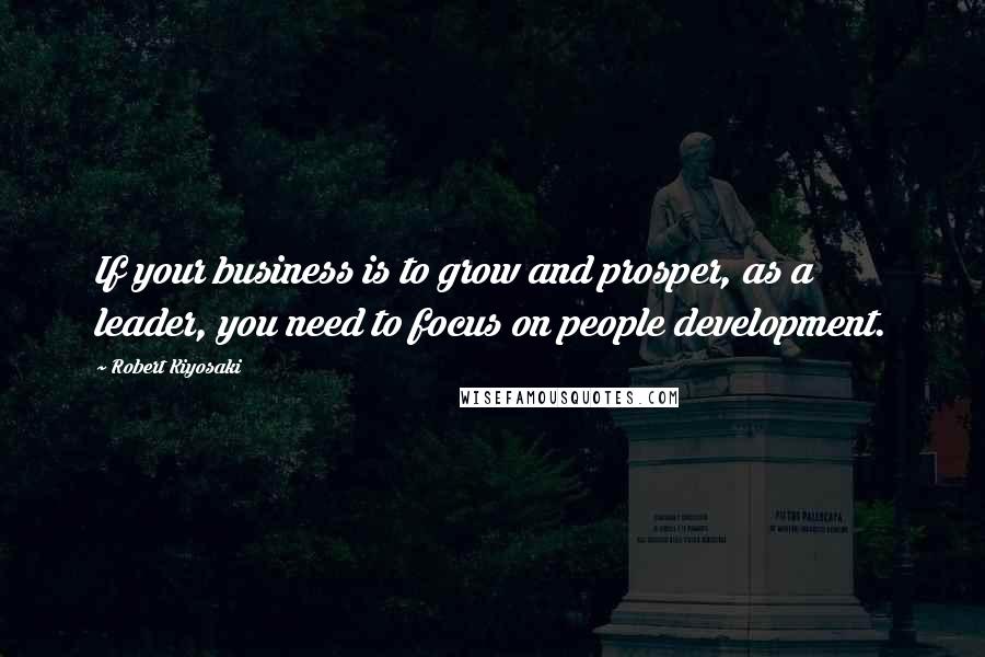 Robert Kiyosaki Quotes: If your business is to grow and prosper, as a leader, you need to focus on people development.