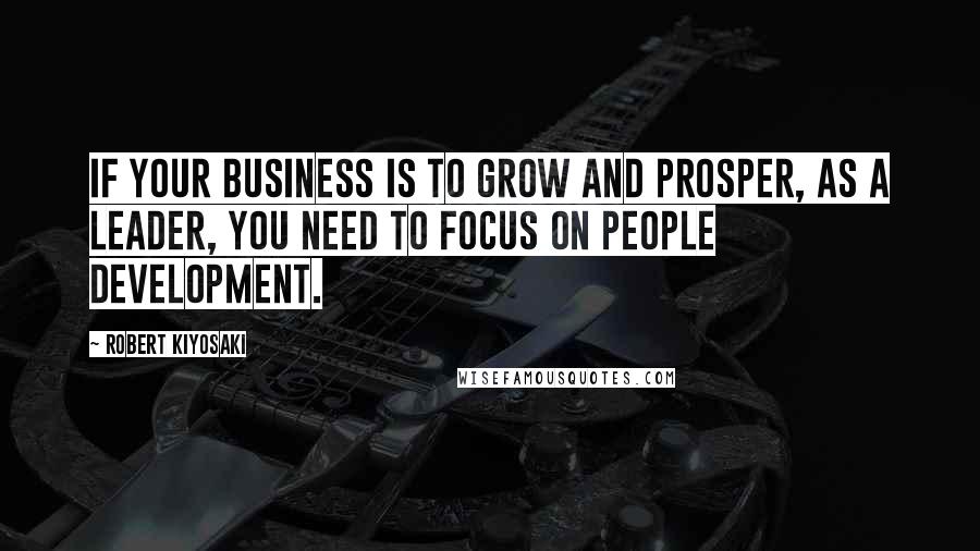 Robert Kiyosaki Quotes: If your business is to grow and prosper, as a leader, you need to focus on people development.