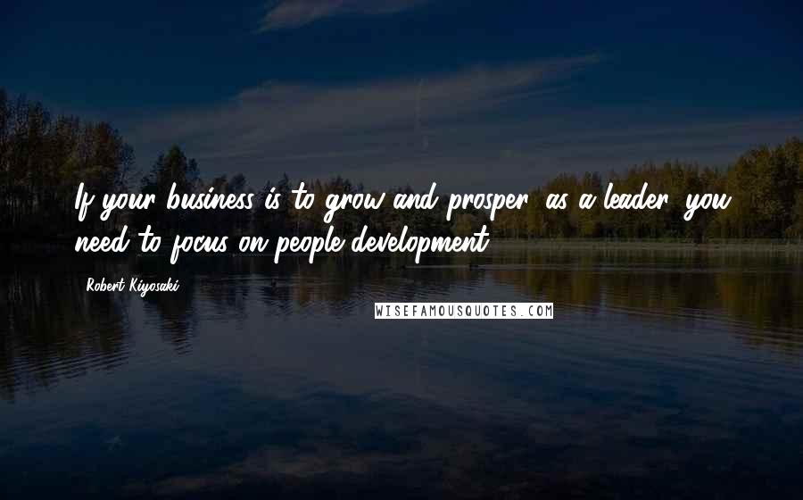 Robert Kiyosaki Quotes: If your business is to grow and prosper, as a leader, you need to focus on people development.