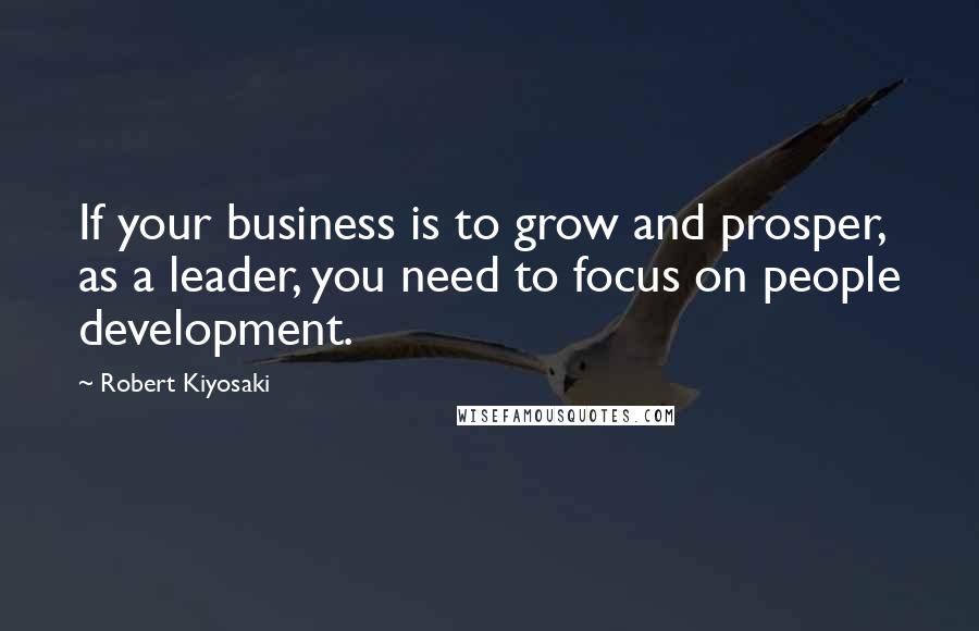 Robert Kiyosaki Quotes: If your business is to grow and prosper, as a leader, you need to focus on people development.