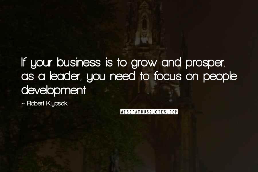 Robert Kiyosaki Quotes: If your business is to grow and prosper, as a leader, you need to focus on people development.