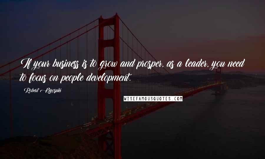 Robert Kiyosaki Quotes: If your business is to grow and prosper, as a leader, you need to focus on people development.