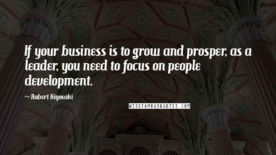 Robert Kiyosaki Quotes: If your business is to grow and prosper, as a leader, you need to focus on people development.