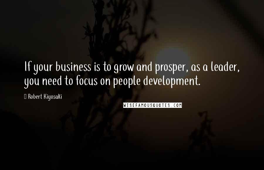 Robert Kiyosaki Quotes: If your business is to grow and prosper, as a leader, you need to focus on people development.