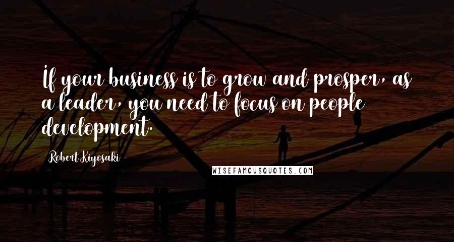 Robert Kiyosaki Quotes: If your business is to grow and prosper, as a leader, you need to focus on people development.