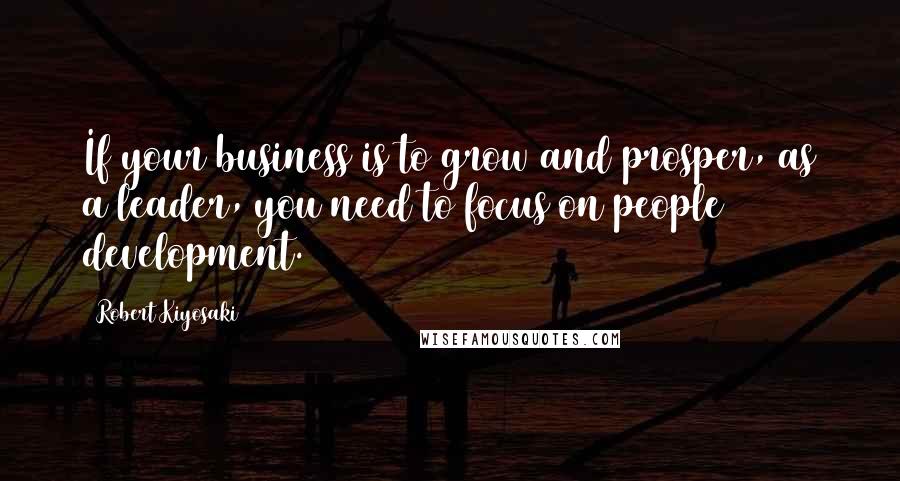 Robert Kiyosaki Quotes: If your business is to grow and prosper, as a leader, you need to focus on people development.