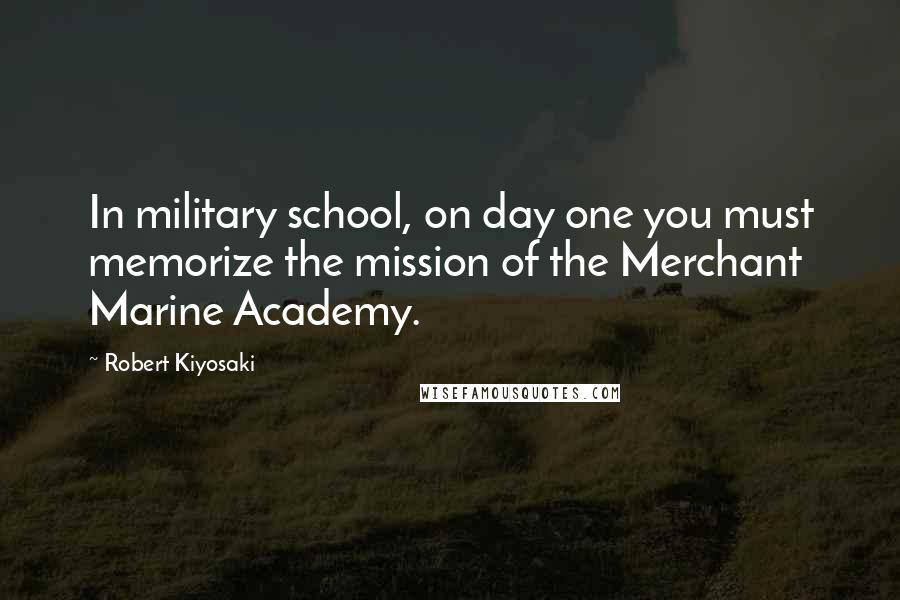 Robert Kiyosaki Quotes: In military school, on day one you must memorize the mission of the Merchant Marine Academy.
