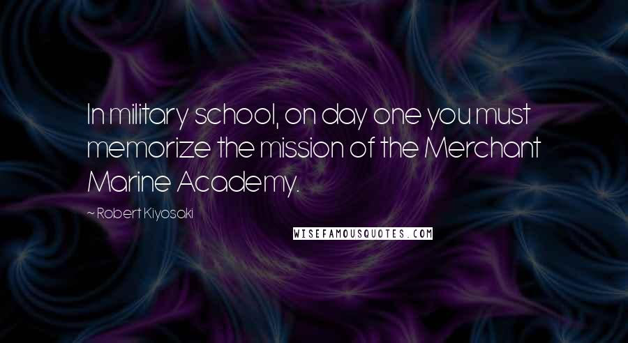 Robert Kiyosaki Quotes: In military school, on day one you must memorize the mission of the Merchant Marine Academy.