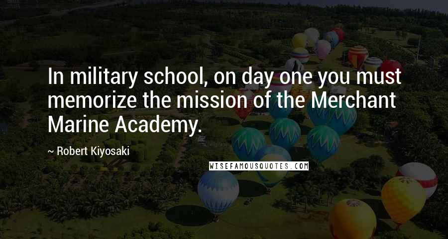 Robert Kiyosaki Quotes: In military school, on day one you must memorize the mission of the Merchant Marine Academy.
