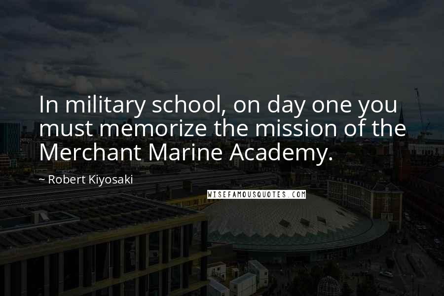 Robert Kiyosaki Quotes: In military school, on day one you must memorize the mission of the Merchant Marine Academy.