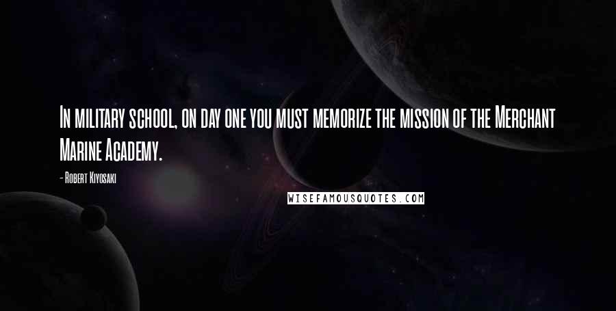 Robert Kiyosaki Quotes: In military school, on day one you must memorize the mission of the Merchant Marine Academy.