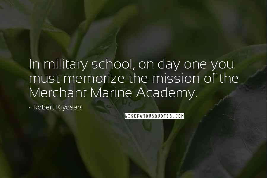 Robert Kiyosaki Quotes: In military school, on day one you must memorize the mission of the Merchant Marine Academy.