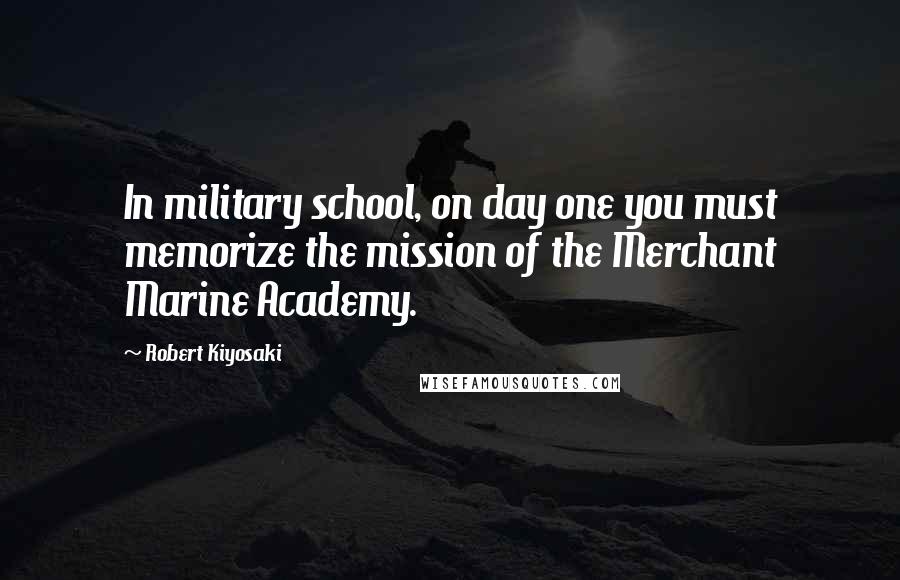 Robert Kiyosaki Quotes: In military school, on day one you must memorize the mission of the Merchant Marine Academy.