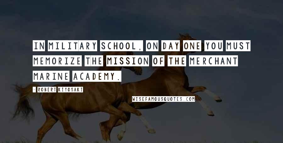 Robert Kiyosaki Quotes: In military school, on day one you must memorize the mission of the Merchant Marine Academy.