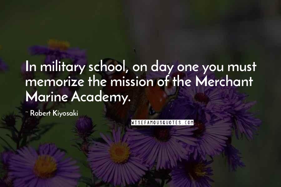Robert Kiyosaki Quotes: In military school, on day one you must memorize the mission of the Merchant Marine Academy.