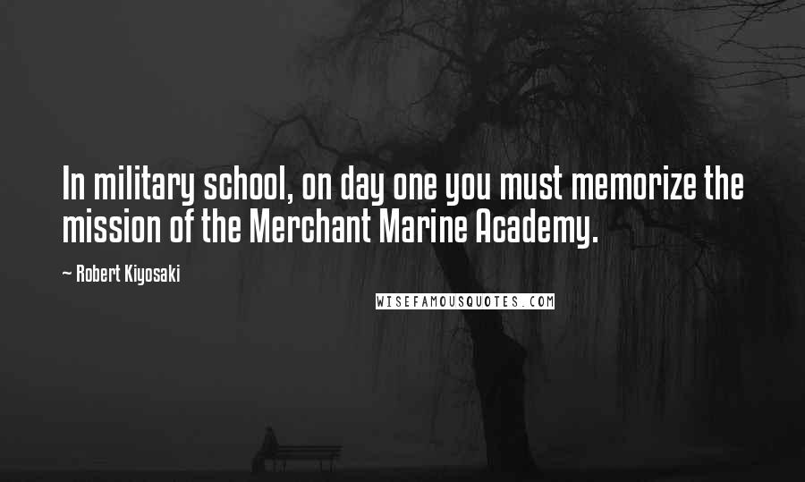 Robert Kiyosaki Quotes: In military school, on day one you must memorize the mission of the Merchant Marine Academy.