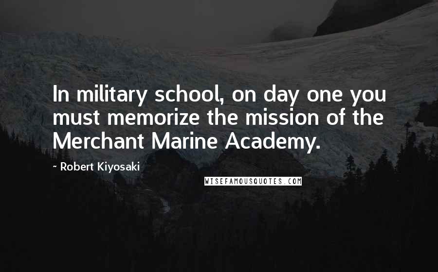 Robert Kiyosaki Quotes: In military school, on day one you must memorize the mission of the Merchant Marine Academy.