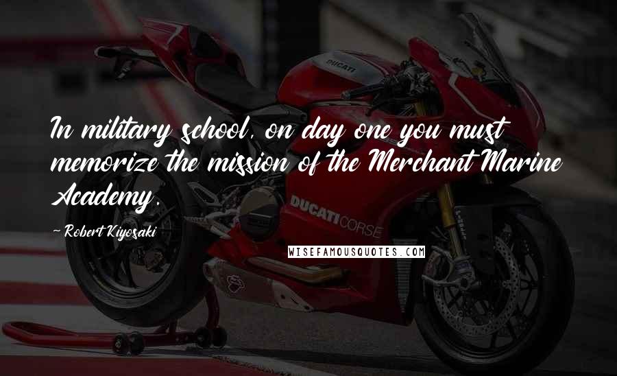 Robert Kiyosaki Quotes: In military school, on day one you must memorize the mission of the Merchant Marine Academy.
