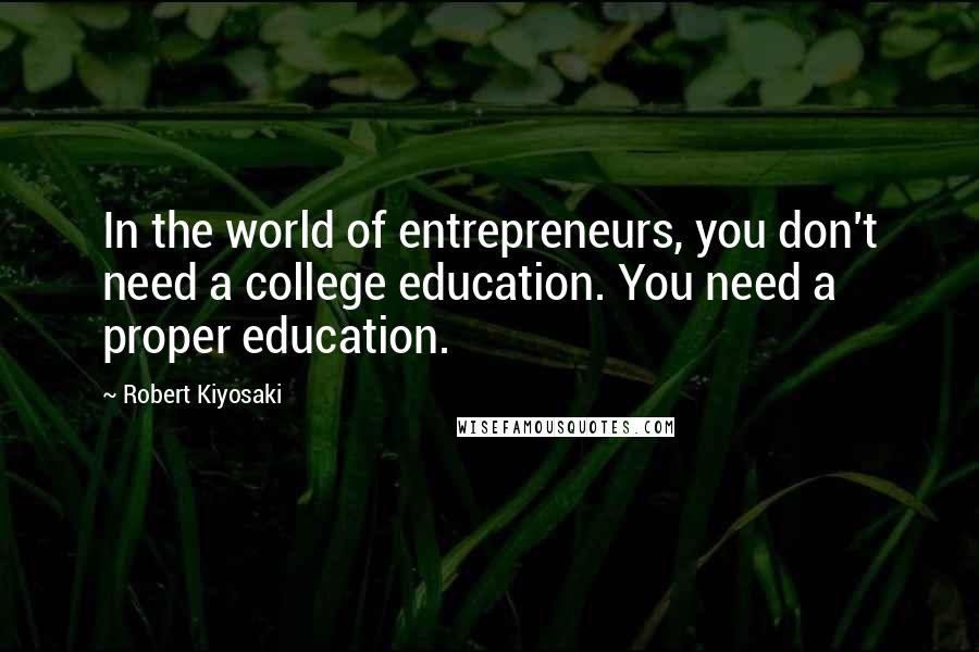 Robert Kiyosaki Quotes: In the world of entrepreneurs, you don't need a college education. You need a proper education.