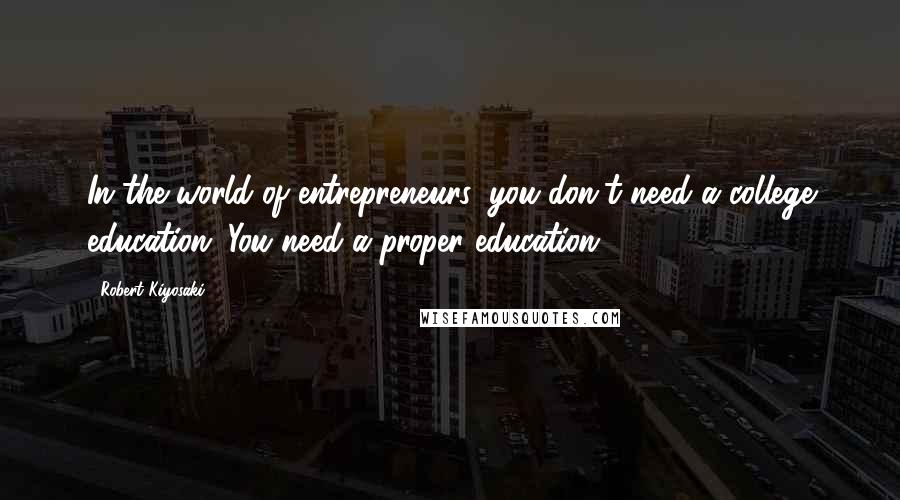 Robert Kiyosaki Quotes: In the world of entrepreneurs, you don't need a college education. You need a proper education.